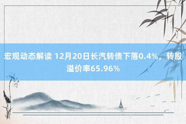 宏观动态解读 12月20日长汽转债下落0.4%，转股溢价率65.96%