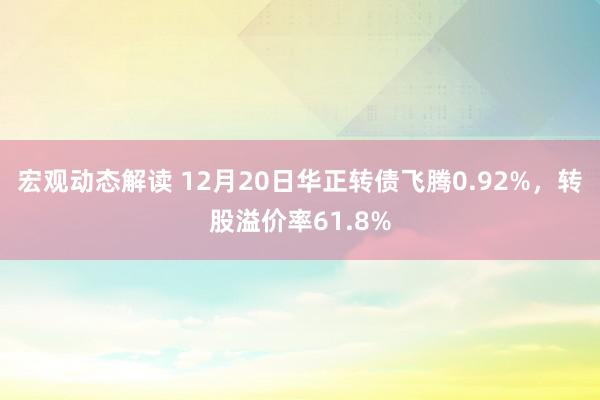 宏观动态解读 12月20日华正转债飞腾0.92%，转股溢价率61.8%