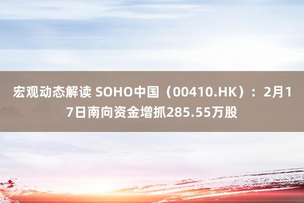 宏观动态解读 SOHO中国（00410.HK）：2月17日南向资金增抓285.55万股