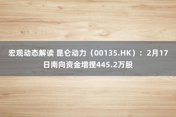 宏观动态解读 昆仑动力（00135.HK）：2月17日南向资金增捏445.2万股