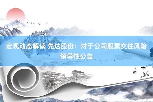 宏观动态解读 先达股份：对于公司股票交往风险领导性公告