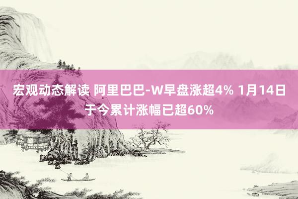 宏观动态解读 阿里巴巴-W早盘涨超4% 1月14日于今累计涨幅已超60%