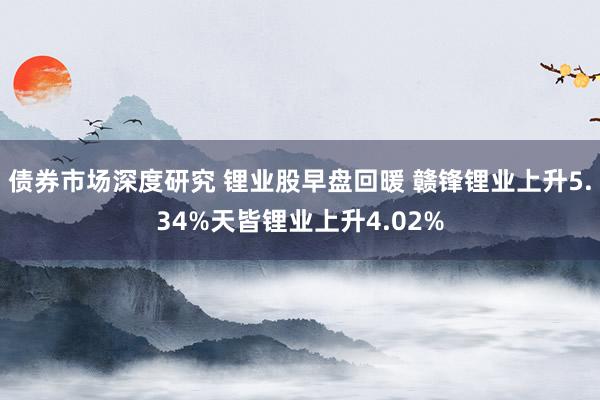 债券市场深度研究 锂业股早盘回暖 赣锋锂业上升5.34%天皆锂业上升4.02%