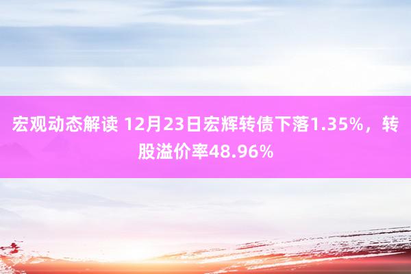 宏观动态解读 12月23日宏辉转债下落1.35%，转股溢价率48.96%