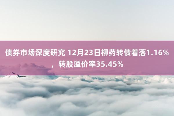 债券市场深度研究 12月23日柳药转债着落1.16%，转股溢价率35.45%