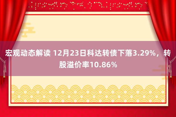 宏观动态解读 12月23日科达转债下落3.29%，转股溢价率10.86%