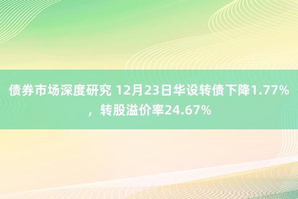 债券市场深度研究 12月23日华设转债下降1.77%，转股溢价率24.67%