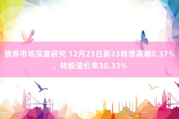 债券市场深度研究 12月23日新23转债高潮0.37%，转股溢价率38.33%