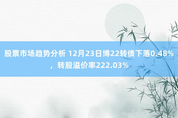 股票市场趋势分析 12月23日博22转债下落0.48%，转股溢价率222.03%