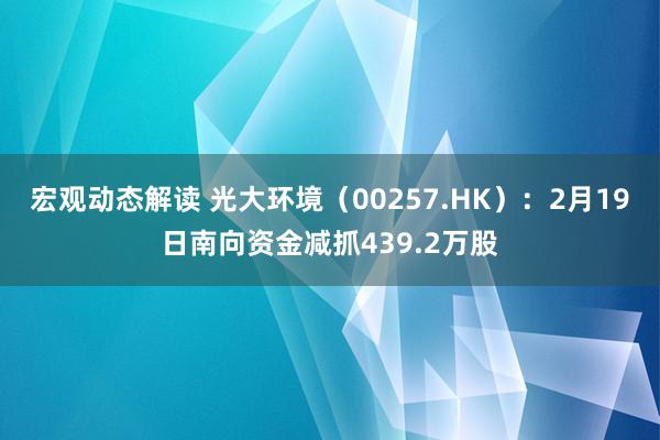 宏观动态解读 光大环境（00257.HK）：2月19日南向资金减抓439.2万股