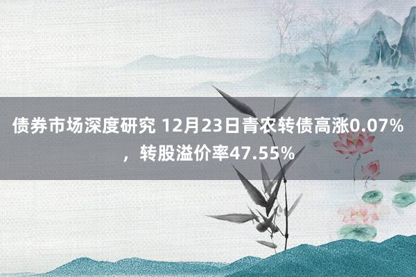 债券市场深度研究 12月23日青农转债高涨0.07%，转股溢价率47.55%