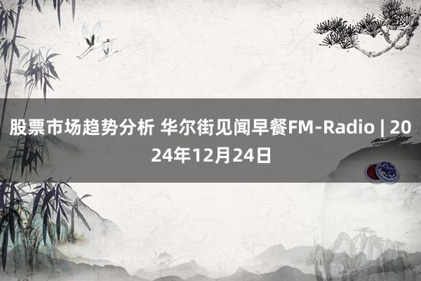 股票市场趋势分析 华尔街见闻早餐FM-Radio | 2024年12月24日