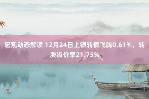 宏观动态解读 12月24日上银转债飞腾0.61%，转股溢价率21.75%