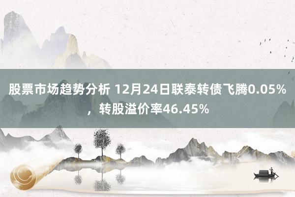 股票市场趋势分析 12月24日联泰转债飞腾0.05%，转股溢价率46.45%