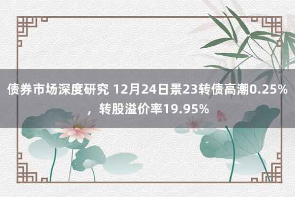 债券市场深度研究 12月24日景23转债高潮0.25%，转股溢价率19.95%