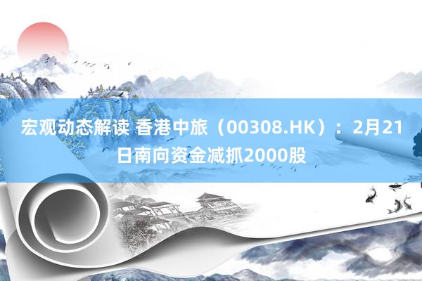 宏观动态解读 香港中旅（00308.HK）：2月21日南向资金减抓2000股