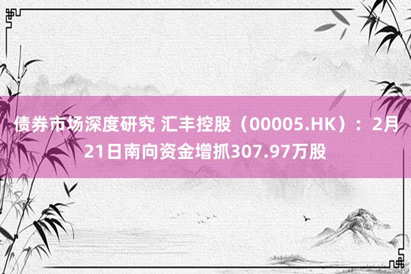 债券市场深度研究 汇丰控股（00005.HK）：2月21日南向资金增抓307.97万股