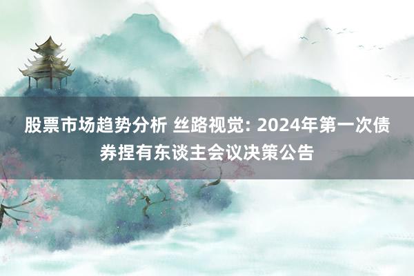 股票市场趋势分析 丝路视觉: 2024年第一次债券捏有东谈主会议决策公告