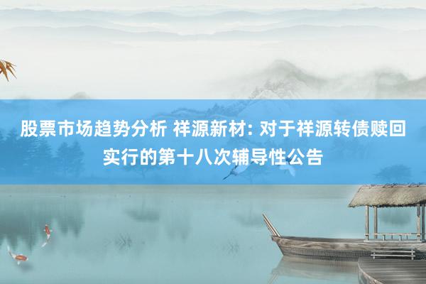 股票市场趋势分析 祥源新材: 对于祥源转债赎回实行的第十八次辅导性公告