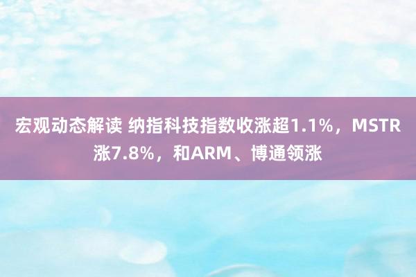 宏观动态解读 纳指科技指数收涨超1.1%，MSTR涨7.8%，和ARM、博通领涨