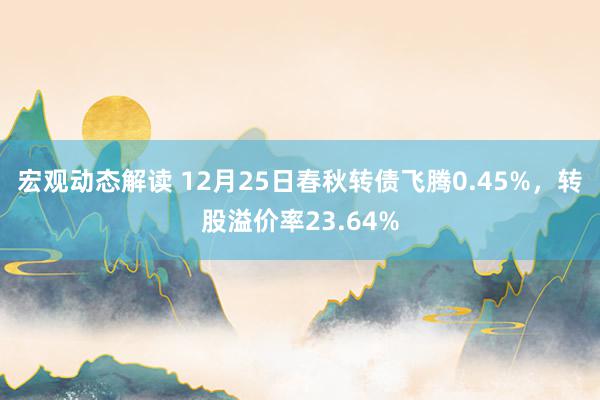 宏观动态解读 12月25日春秋转债飞腾0.45%，转股溢价率23.64%