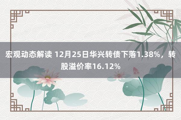 宏观动态解读 12月25日华兴转债下落1.38%，转股溢价率16.12%