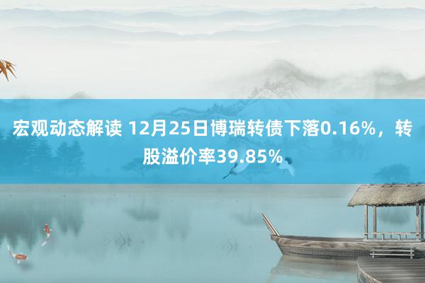 宏观动态解读 12月25日博瑞转债下落0.16%，转股溢价率39.85%