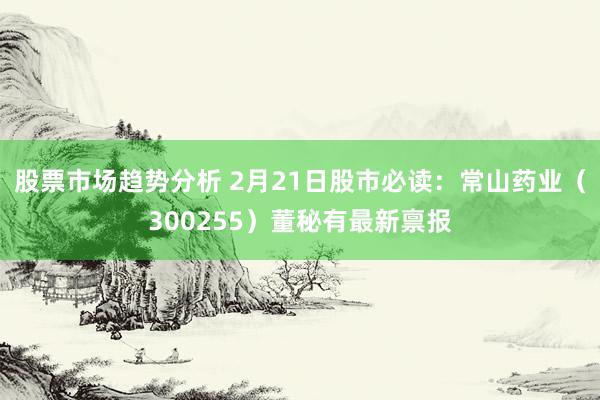 股票市场趋势分析 2月21日股市必读：常山药业（300255）董秘有最新禀报