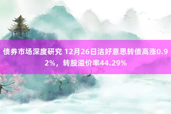 债券市场深度研究 12月26日洁好意思转债高涨0.92%，转股溢价率44.29%