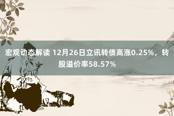 宏观动态解读 12月26日立讯转债高涨0.25%，转股溢价率58.57%