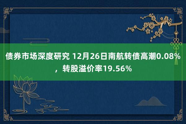 债券市场深度研究 12月26日南航转债高潮0.08%，转股溢价率19.56%