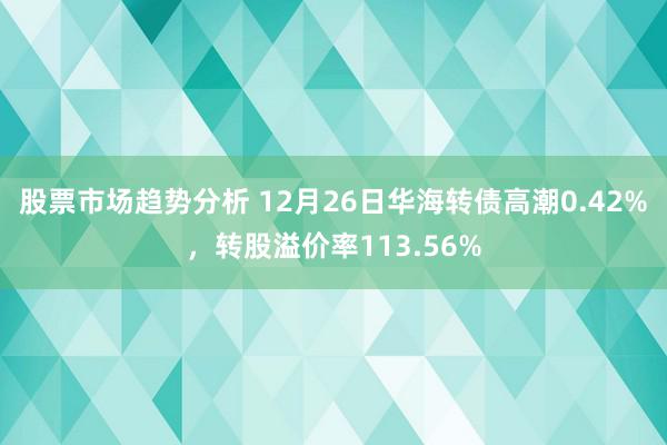 股票市场趋势分析 12月26日华海转债高潮0.42%，转股溢价率113.56%