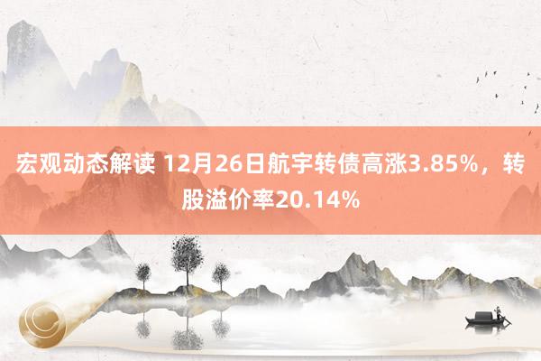 宏观动态解读 12月26日航宇转债高涨3.85%，转股溢价率20.14%