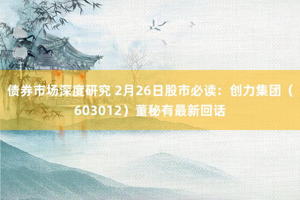 债券市场深度研究 2月26日股市必读：创力集团（603012）董秘有最新回话