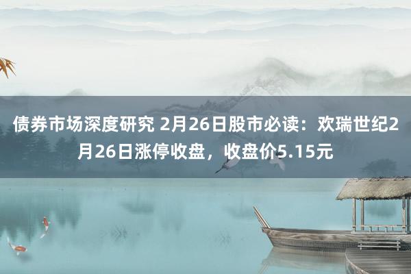 债券市场深度研究 2月26日股市必读：欢瑞世纪2月26日涨停收盘，收盘价5.15元