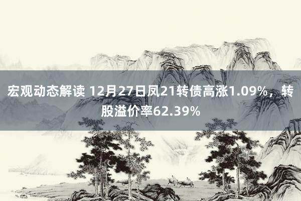 宏观动态解读 12月27日凤21转债高涨1.09%，转股溢价率62.39%