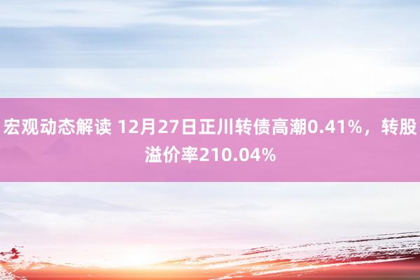 宏观动态解读 12月27日正川转债高潮0.41%，转股溢价率210.04%