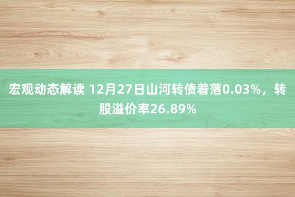 宏观动态解读 12月27日山河转债着落0.03%，转股溢价率26.89%