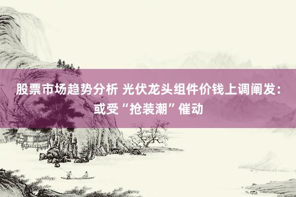 股票市场趋势分析 光伏龙头组件价钱上调阐发：或受“抢装潮”催动