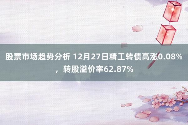 股票市场趋势分析 12月27日精工转债高涨0.08%，转股溢价率62.87%