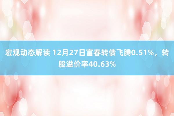 宏观动态解读 12月27日富春转债飞腾0.51%，转股溢价率40.63%