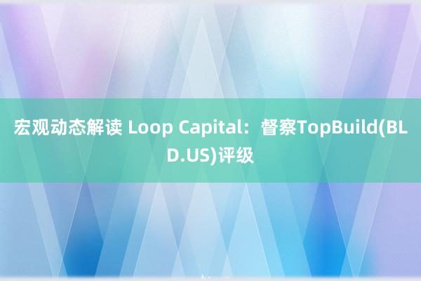 宏观动态解读 Loop Capital：督察TopBuild(BLD.US)评级