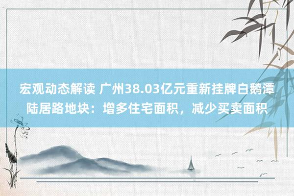 宏观动态解读 广州38.03亿元重新挂牌白鹅潭陆居路地块：增多住宅面积，减少买卖面积