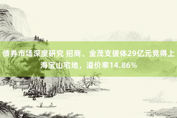 债券市场深度研究 招商、金茂支援体29亿元竞得上海宝山宅地，溢价率14.86%