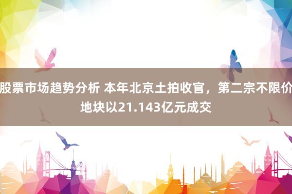 股票市场趋势分析 本年北京土拍收官，第二宗不限价地块以21.143亿元成交