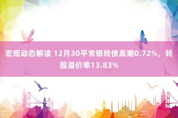 宏观动态解读 12月30平常银转债高潮0.72%，转股溢价率13.83%