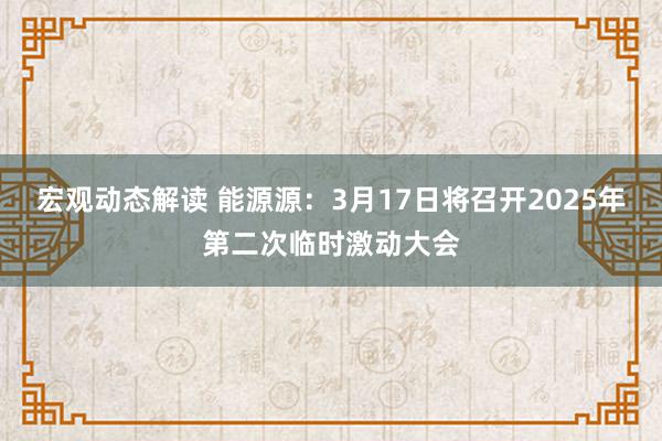 宏观动态解读 能源源：3月17日将召开2025年第二次临时激动大会