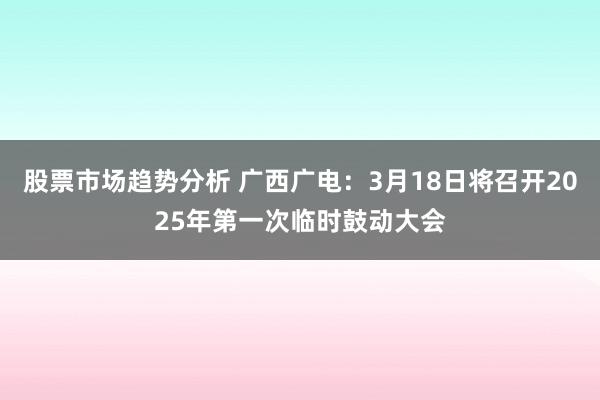 股票市场趋势分析 广西广电：3月18日将召开2025年第一次临时鼓动大会