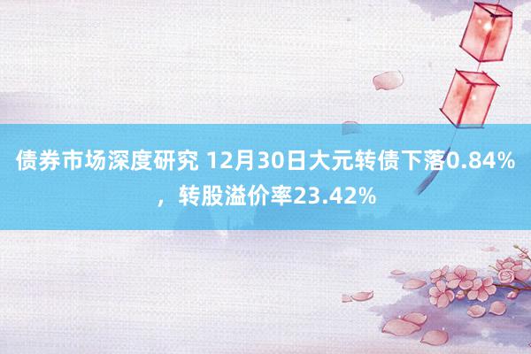 债券市场深度研究 12月30日大元转债下落0.84%，转股溢价率23.42%