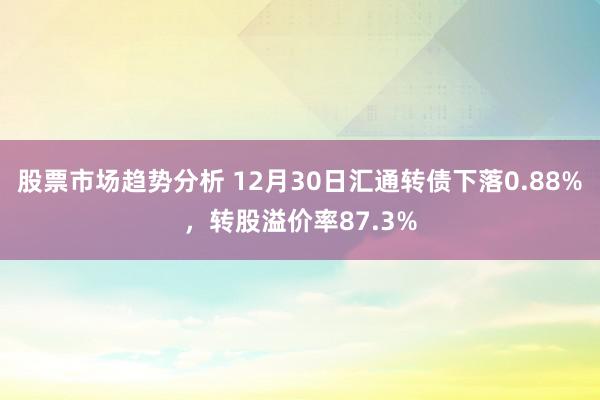 股票市场趋势分析 12月30日汇通转债下落0.88%，转股溢价率87.3%